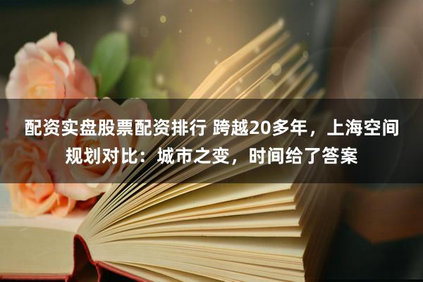 配资实盘股票配资排行 跨越20多年，上海空间规划对比：城市之变，时间给了答案