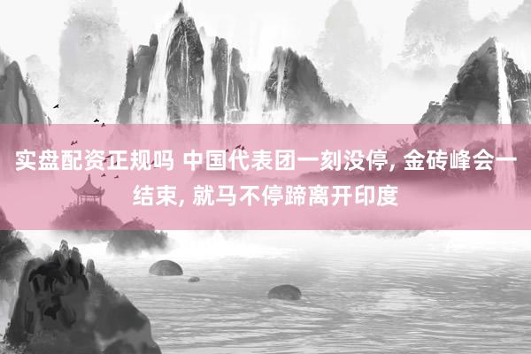 实盘配资正规吗 中国代表团一刻没停, 金砖峰会一结束, 就马不停蹄离开印度