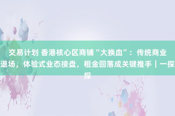 交易计划 香港核心区商铺“大换血”：传统商业退场，体验式业态接盘，租金回落成关键推手｜一探