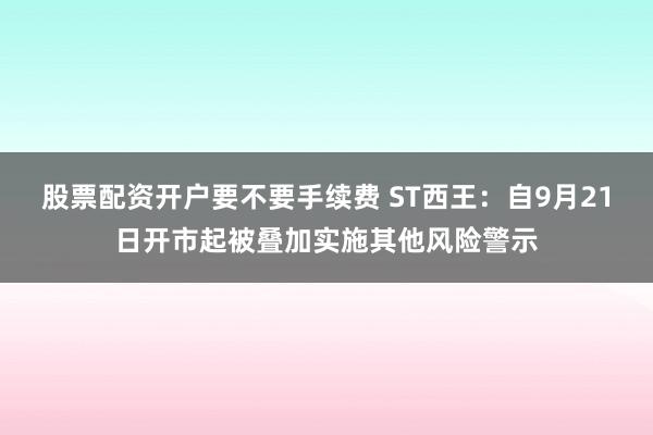 股票配资开户要不要手续费 ST西王：自9月21日开市起被叠加实施其他风险警示