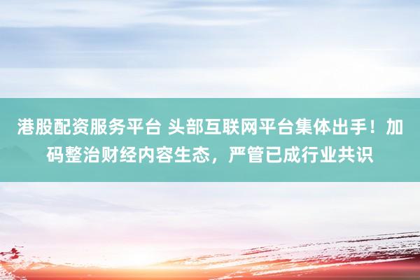 港股配资服务平台 头部互联网平台集体出手！加码整治财经内容生态，严管已成行业共识