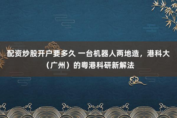 配资炒股开户要多久 一台机器人两地造，港科大（广州）的粤港科研新解法