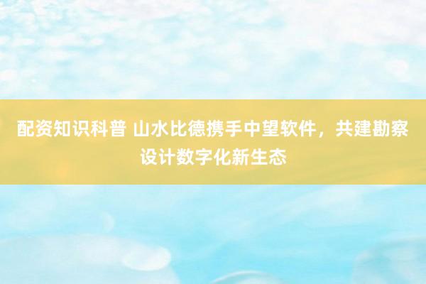 配资知识科普 山水比德携手中望软件，共建勘察设计数字化新生态