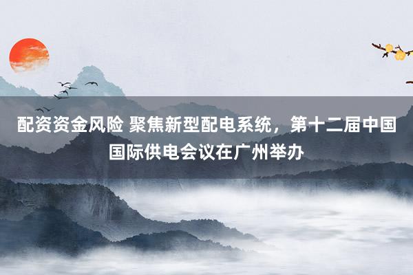 配资资金风险 聚焦新型配电系统，第十二届中国国际供电会议在广州举办