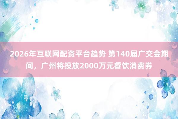 2026年互联网配资平台趋势 第140届广交会期间，广州将投放2000万元餐饮消费券
