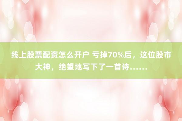 线上股票配资怎么开户 亏掉70%后，这位股市大神，绝望地写下了一首诗……