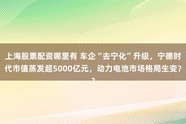 上海股票配资哪里有 车企“去宁化”升级，宁德时代市值蒸发超5000亿元，动力电池市场格局生变？