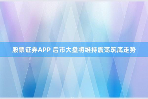 股票证券APP 后市大盘将维持震荡筑底走势