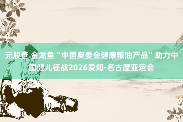 元股查 金龙鱼“中国奥委会健康粮油产品”助力中国健儿征战2026爱知·名古屋亚运会