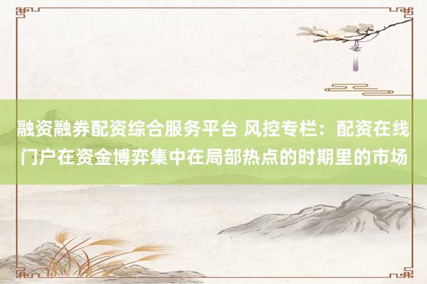 融资融券配资综合服务平台 风控专栏：配资在线门户在资金博弈集中在局部热点的时期里的市场