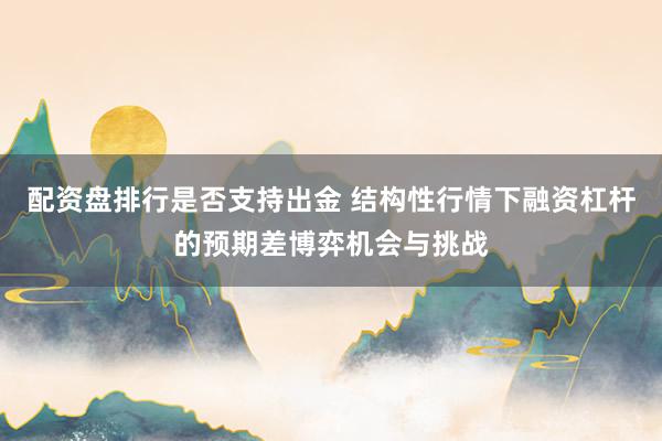 配资盘排行是否支持出金 结构性行情下融资杠杆的预期差博弈机会与挑战