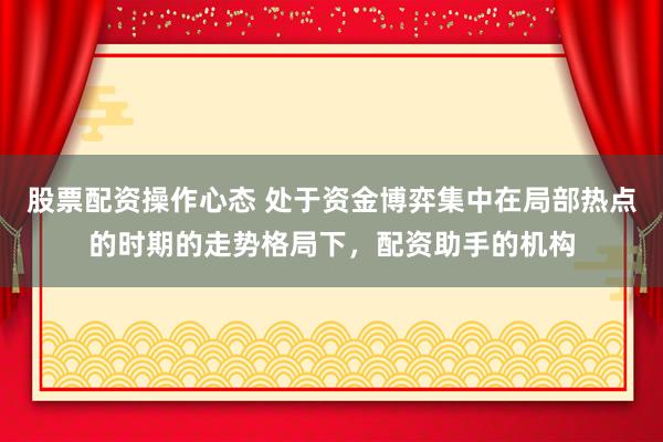 股票配资操作心态 处于资金博弈集中在局部热点的时期的走势格局下，配资助手的机构