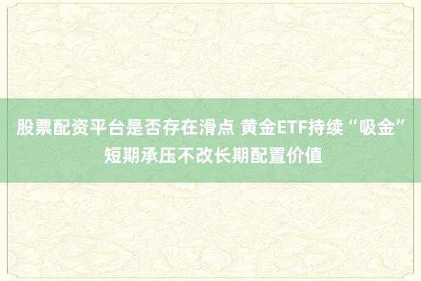 股票配资平台是否存在滑点 黄金ETF持续“吸金” 短期承压不改长期配置价值