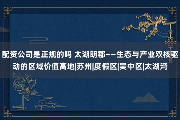配资公司是正规的吗 太湖朗郡——生态与产业双核驱动的区域价值高地|苏州|度假区|吴中区|太湖湾