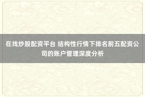 在线炒股配资平台 结构性行情下排名前五配资公司的账户管理深度分析