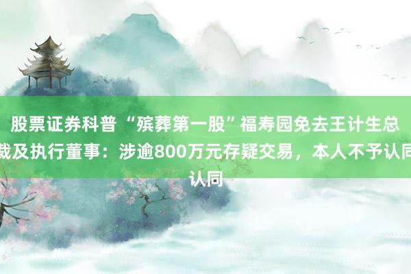 股票证券科普 “殡葬第一股”福寿园免去王计生总裁及执行董事：涉逾800万元存疑交易，本人不予认同