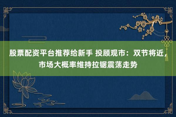 股票配资平台推荐给新手 投顾观市：双节将近，市场大概率维持拉锯震荡走势