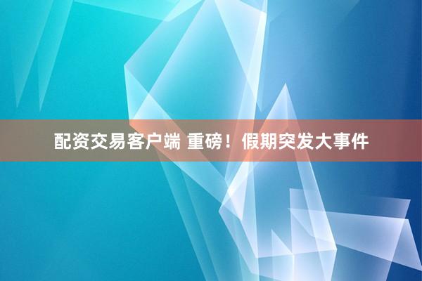 配资交易客户端 重磅！假期突发大事件