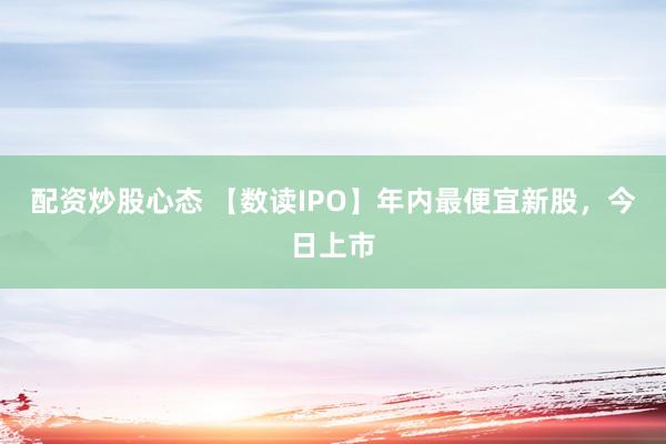 配资炒股心态 【数读IPO】年内最便宜新股，今日上市