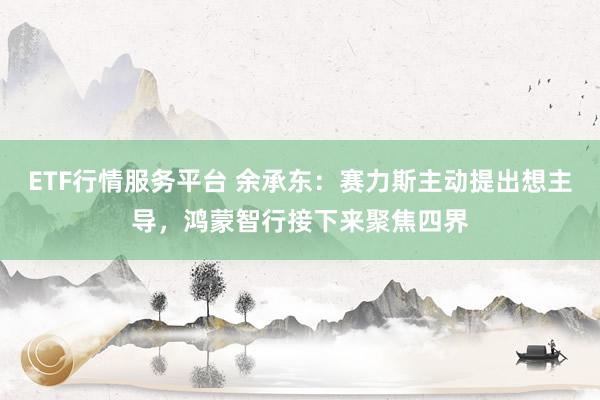ETF行情服务平台 余承东：赛力斯主动提出想主导，鸿蒙智行接下来聚焦四界