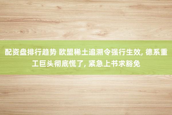 配资盘排行趋势 欧盟稀土追溯令强行生效, 德系重工巨头彻底慌了, 紧急上书求豁免