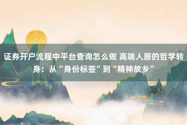 证券开户流程中平台查询怎么做 高端人居的哲学转身：从“身份标签”到“精神故乡”