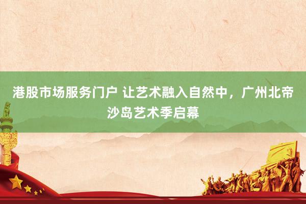 港股市场服务门户 让艺术融入自然中，广州北帝沙岛艺术季启幕