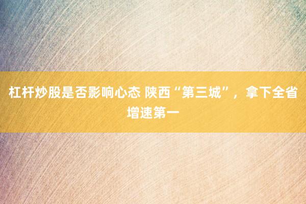 杠杆炒股是否影响心态 陕西“第三城”，拿下全省增速第一