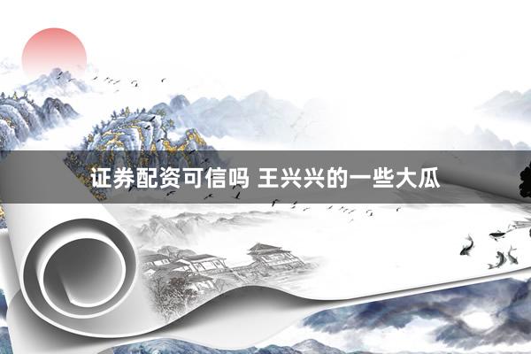 证券配资可信吗 王兴兴的一些大瓜