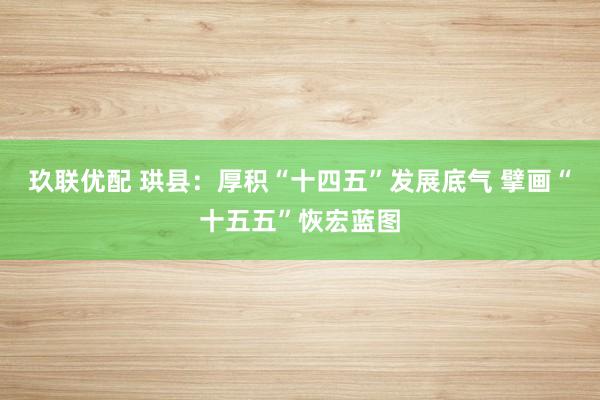 玖联优配 珙县:厚积“十四五”发展底气 擘画“十五五”恢宏蓝图