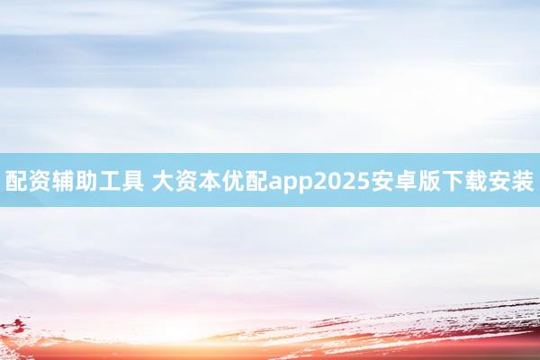 配资辅助工具 大资本优配app2025安卓版下载安装