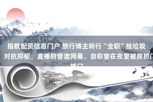 指数配资信息门户 旅行博主转行“全职”捡垃圾：对抗抑郁，直播时曾遭网暴，自称曾在夜里被熊抓门