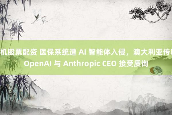 手机股票配资 医保系统遭 AI 智能体入侵，澳大利亚传唤 OpenAI 与 Anthropic CEO 接受质询