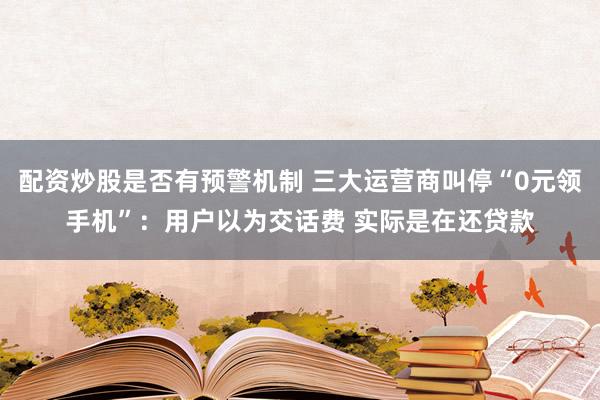 配资炒股是否有预警机制 三大运营商叫停“0元领手机”：用户以为交话费 实际是在还贷款