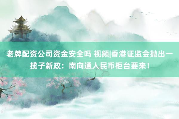老牌配资公司资金安全吗 视频|香港证监会抛出一揽子新政：南向通人民币柜台要来！
