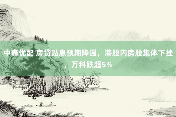 中鑫优配 房贷贴息预期降温，港股内房股集体下挫，万科跌超5%