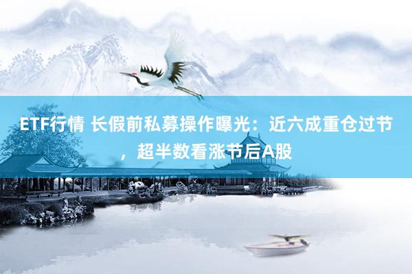 ETF行情 长假前私募操作曝光：近六成重仓过节，超半数看涨节后A股