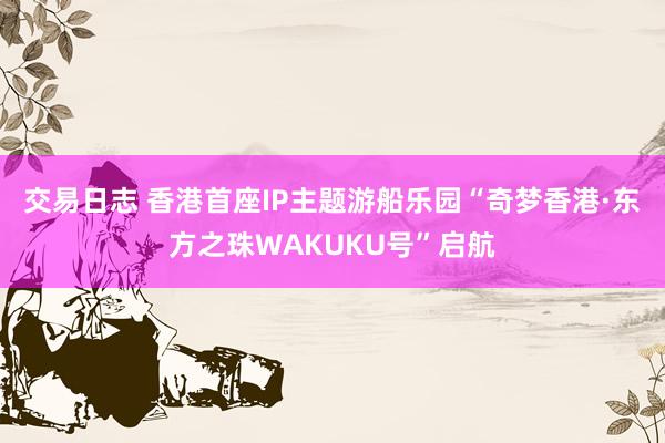 交易日志 香港首座IP主题游船乐园“奇梦香港·东方之珠WAKUKU号”启航