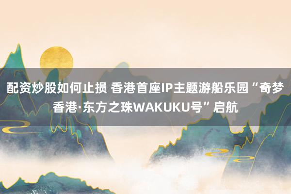 配资炒股如何止损 香港首座IP主题游船乐园“奇梦香港·东方之珠WAKUKU号”启航