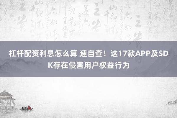 杠杆配资利息怎么算 速自查！这17款APP及SDK存在侵害用户权益行为