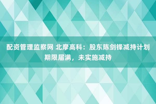 配资管理监察网 北摩高科：股东陈剑锋减持计划期限届满，未实施减持