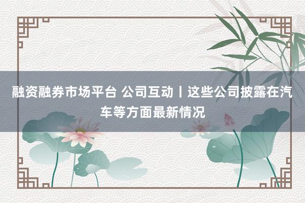 融资融券市场平台 公司互动丨这些公司披露在汽车等方面最新情况