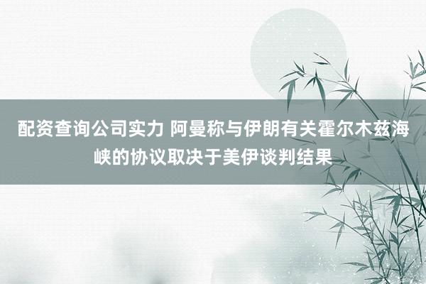 配资查询公司实力 阿曼称与伊朗有关霍尔木兹海峡的协议取决于美伊谈判结果