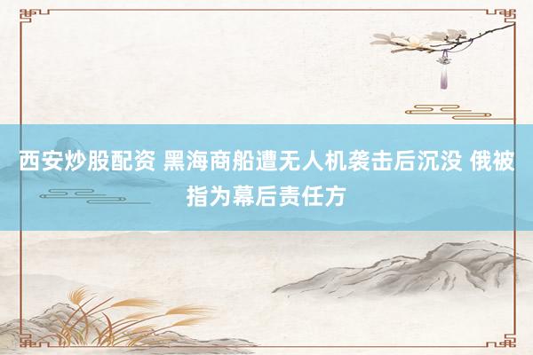 西安炒股配资 黑海商船遭无人机袭击后沉没 俄被指为幕后责任方