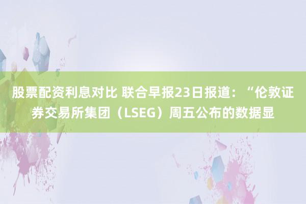 股票配资利息对比 联合早报23日报道：“伦敦证券交易所集团（LSEG）周五公布的数据显