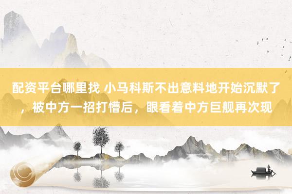 配资平台哪里找 小马科斯不出意料地开始沉默了，被中方一招打懵后，眼看着中方巨舰再次现