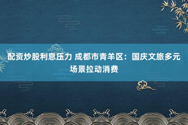 配资炒股利息压力 成都市青羊区：国庆文旅多元场景拉动消费