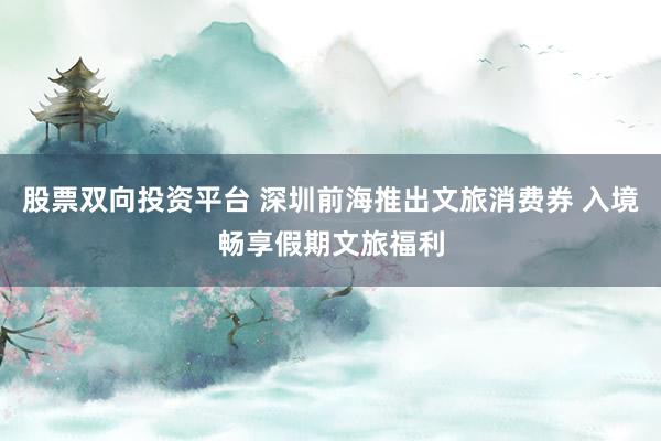 股票双向投资平台 深圳前海推出文旅消费券 入境畅享假期文旅福利