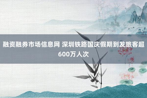 融资融券市场信息网 深圳铁路国庆假期到发旅客超600万人次