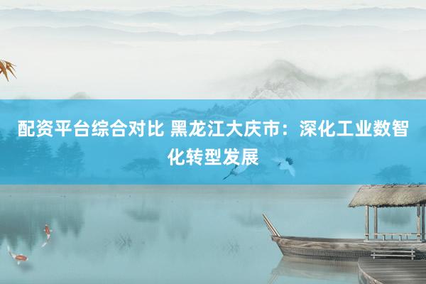配资平台综合对比 黑龙江大庆市：深化工业数智化转型发展